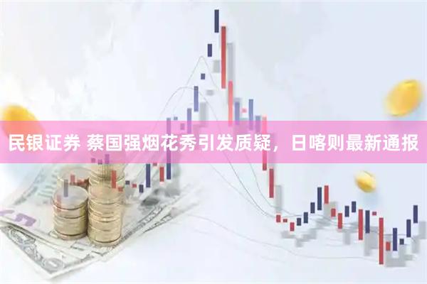 民银证券 蔡国强烟花秀引发质疑,日喀则最新通报