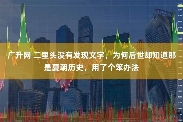 广升网 二里头没有发现文字,为何后世却知道那是夏朝历史,用了个笨办法
