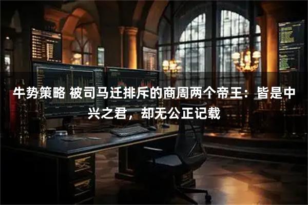 牛势策略 被司马迁排斥的商周两个帝王:皆是中兴之君,却无公正记载