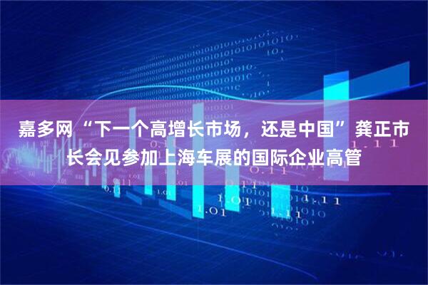 嘉多网 “下一个高增长市场,还是中国” 龚正市长会见参加上海车展的国际企业高管