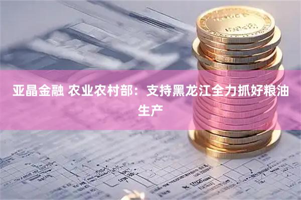 亚晶金融 农业农村部:支持黑龙江全力抓好粮油生产