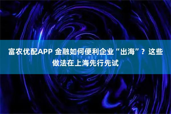 富农优配APP 金融如何便利企业“出海”?这些做法在上海先行先试