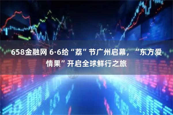 658金融网 6·6给“荔”节广州启幕,“东方爱情果”开启全球鲜行之旅