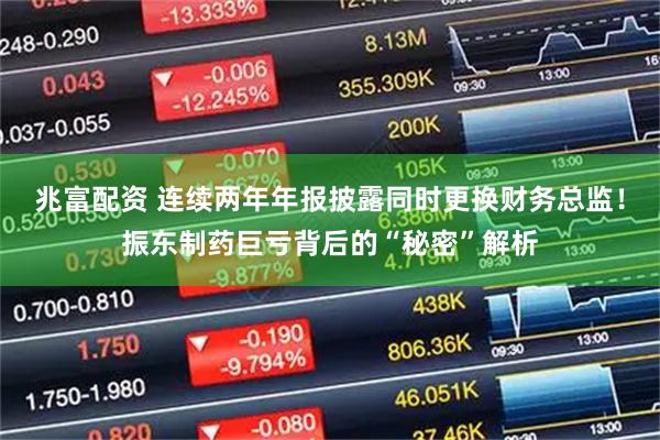 兆富配资 连续两年年报披露同时更换财务总监!振东制药巨亏背后的“秘密”解析