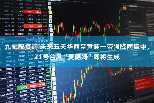 九融配资端 未来五天华西至黄淮一带强降雨集中,21号台风“麦德姆”即将生成