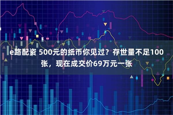 e路配资 500元的纸币你见过?存世量不足100张,现在成交价69万元一张